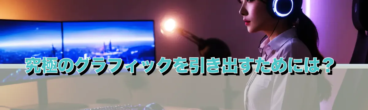 究極のグラフィックを引き出すためには？