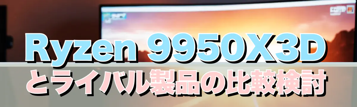Ryzen 9950X3Dとライバル製品の比較検討