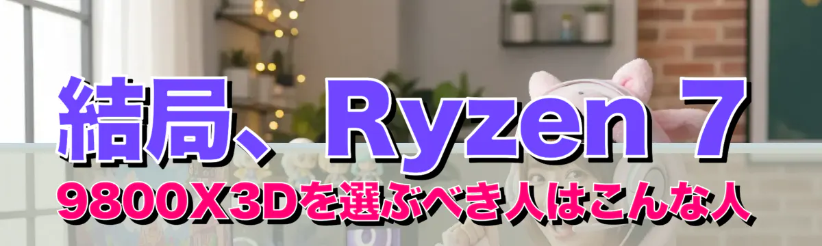 結局、Ryzen 7 9800X3Dを選ぶべき人はこんな人